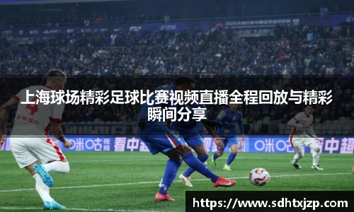 上海球场精彩足球比赛视频直播全程回放与精彩瞬间分享
