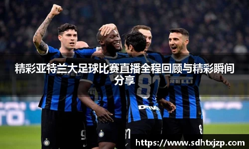 精彩亚特兰大足球比赛直播全程回顾与精彩瞬间分享