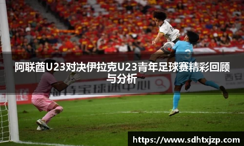 阿联酋U23对决伊拉克U23青年足球赛精彩回顾与分析