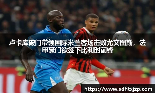 卢卡库破门带领国际米兰客场击败尤文图斯，法甲豪门欲签下比利时前锋